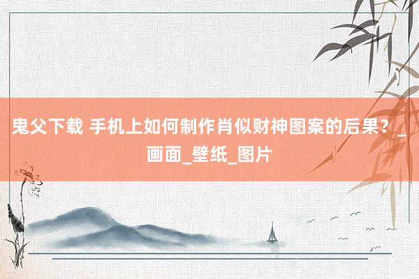 鬼父下载 手机上如何制作肖似财神图案的后果？_画面_壁纸_图片