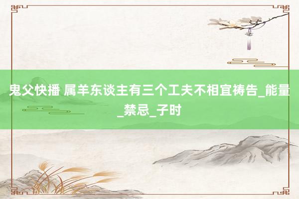 鬼父快播 属羊东谈主有三个工夫不相宜祷告_能量_禁忌_子时