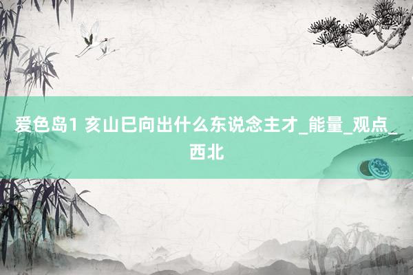 爱色岛1 亥山巳向出什么东说念主才_能量_观点_西北