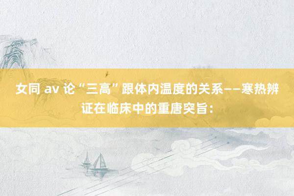 女同 av 论“三高”跟体内温度的关系——寒热辨证在临床中的重唐突旨：