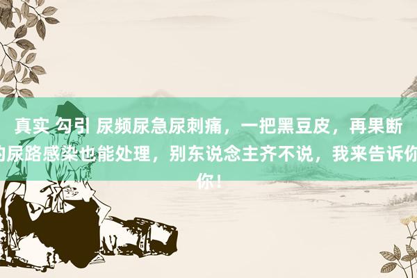 真实 勾引 尿频尿急尿刺痛，一把黑豆皮，再果断的尿路感染也能处理，别东说念主齐不说，我来告诉你！