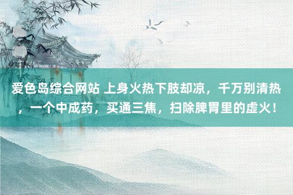 爱色岛综合网站 上身火热下肢却凉，千万别清热，一个中成药，买通三焦，扫除脾胃里的虚火！