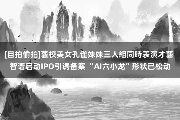 [自拍偷拍]藝校美女孔雀妹妹三人組同時表演才藝 智谱启动IPO引诱备案 “AI六小龙”形状已松动
