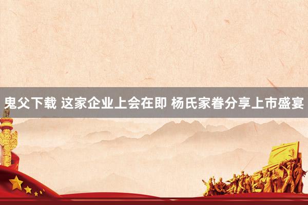 鬼父下载 这家企业上会在即 杨氏家眷分享上市盛宴