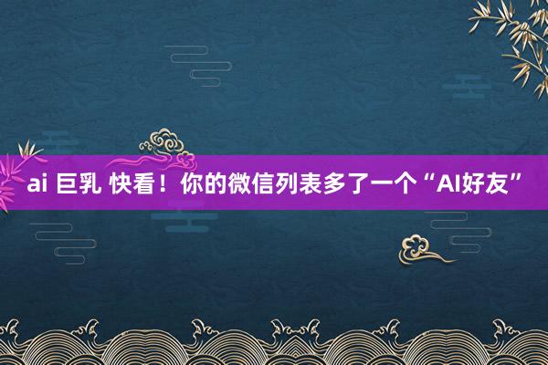 ai 巨乳 快看！你的微信列表多了一个“AI好友”