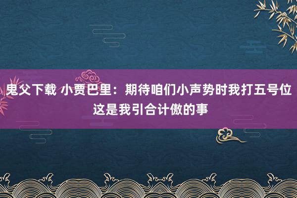 鬼父下载 小贾巴里：期待咱们小声势时我打五号位 这是我引合计傲的事