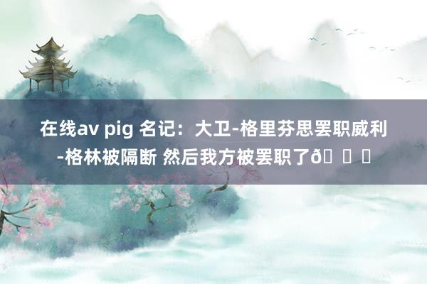 在线av pig 名记：大卫-格里芬思罢职威利-格林被隔断 然后我方被罢职了😅