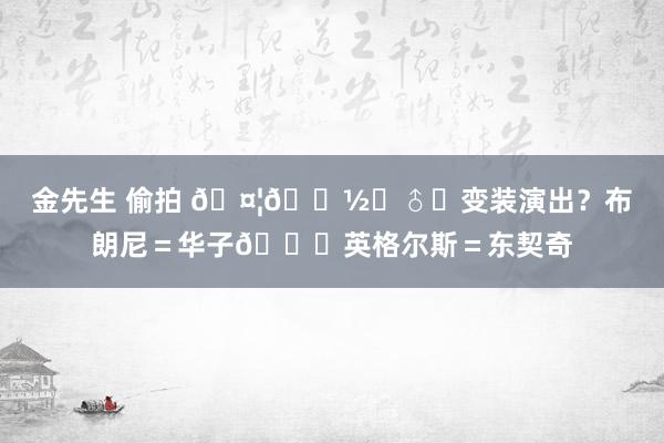 金先生 偷拍 🤦🏽‍♂️变装演出？布朗尼＝华子😂英格尔斯＝东契奇