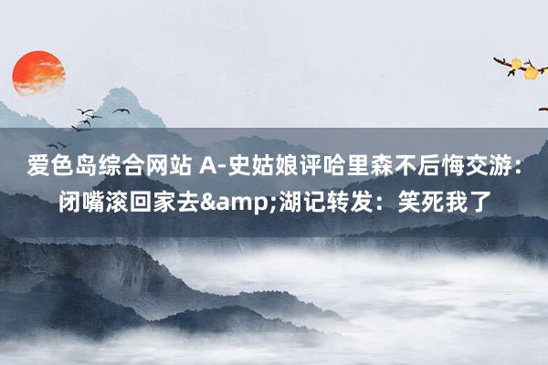 爱色岛综合网站 A-史姑娘评哈里森不后悔交游:闭嘴滚回家去&湖记转发:笑死我了