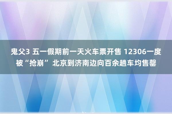 鬼父3 五一假期前一天火车票开售 12306一度被“抢崩” 北京到济南边向百余趟车均售罄