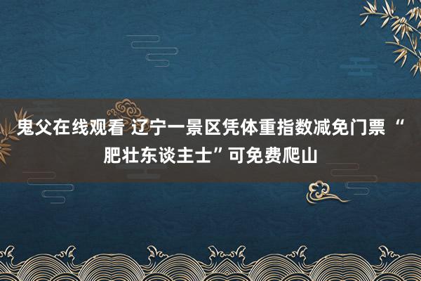 鬼父在线观看 辽宁一景区凭体重指数减免门票 “肥壮东谈主士”可免费爬山