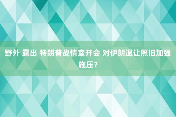 野外 露出 特朗普战情室开会 对伊朗退让照旧加强施压？
