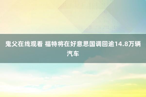 鬼父在线观看 福特将在好意思国调回逾14.8万辆汽车