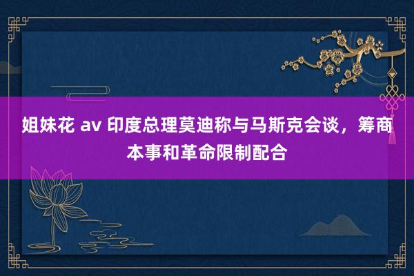姐妹花 av 印度总理莫迪称与马斯克会谈，筹商本事和革命限制配合