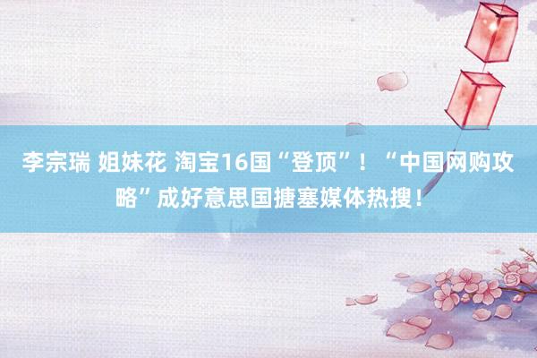 李宗瑞 姐妹花 淘宝16国“登顶”！“中国网购攻略”成好意思国搪塞媒体热搜！