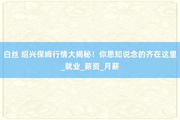 白丝 绍兴保姆行情大揭秘！你思知说念的齐在这里_就业_薪资_月薪
