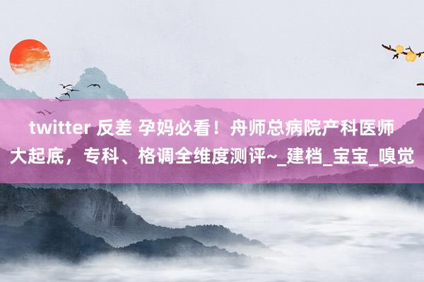 twitter 反差 孕妈必看！舟师总病院产科医师大起底，专科、格调全维度测评~_建档_宝宝_嗅觉