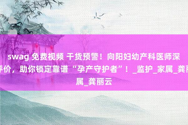 swag 免费视频 干货预警！向阳妇幼产科医师深度评价，助你锁定靠谱 “孕产守护者”！_监护_家属_龚丽云