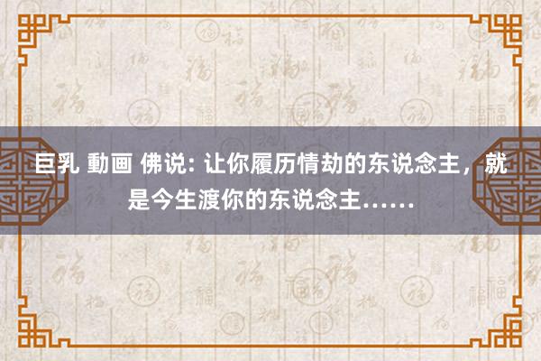 巨乳 動画 佛说: 让你履历情劫的东说念主，就是今生渡你的东说念主……