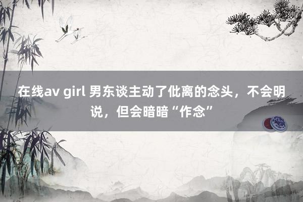 在线av girl 男东谈主动了仳离的念头，不会明说，但会暗暗“作念”