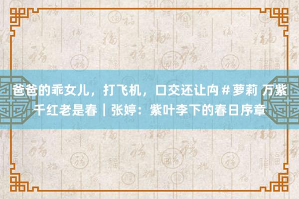 爸爸的乖女儿，打飞机，口交还让禸＃萝莉 万紫千红老是春｜张婷：紫叶李下的春日序章
