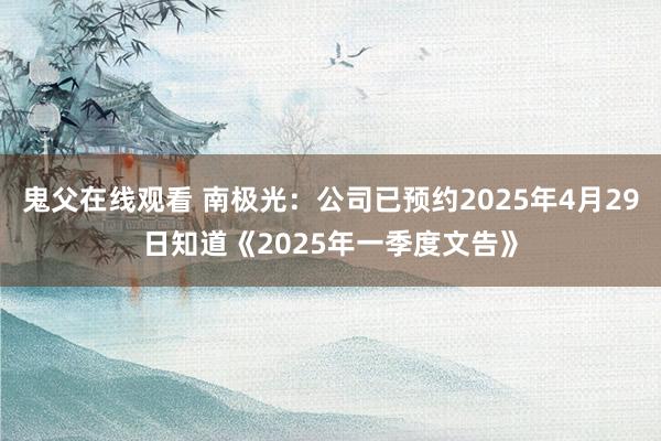 鬼父在线观看 南极光：公司已预约2025年4月29日知道《2025年一季度文告》