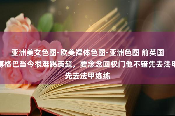 亚洲美女色图-欧美裸体色图-亚洲色图 前英国门：博格巴当今很难踢英超，要念念回权门他不错先去法甲练练