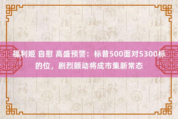 福利姬 自慰 高盛预警：标普500面对5300标的位，剧烈颤动将成市集新常态