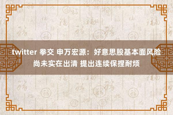 twitter 拳交 申万宏源：好意思股基本面风险尚未实在出清 提出连续保捏耐烦