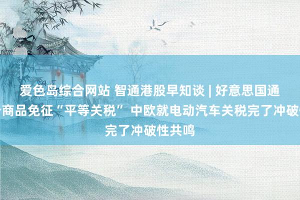 爱色岛综合网站 智通港股早知谈 | 好意思国通知部分商品免征“平等关税” 中欧就电动汽车关税完了冲破性共鸣