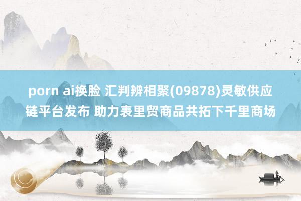 porn ai换脸 汇判辨相聚(09878)灵敏供应链平台发布 助力表里贸商品共拓下千里商场