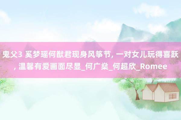 鬼父3 奚梦瑶何猷君现身风筝节， 一对女儿玩得喜跃， 温馨有爱画面尽显_何广燊_何超欣_Romee
