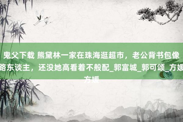 鬼父下载 熊黛林一家在珠海逛超市，老公背书包像路东谈主，还没她高看着不般配_郭富城_郭可颂_方媛