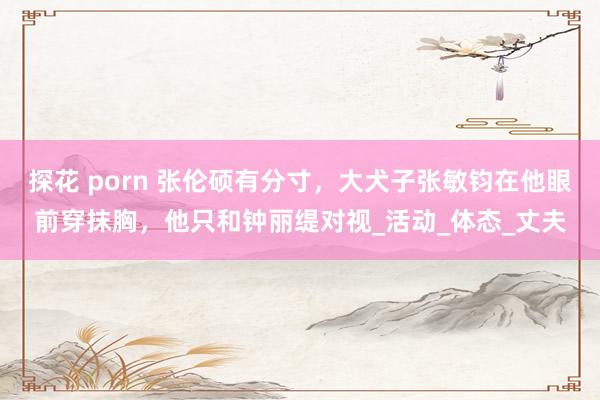 探花 porn 张伦硕有分寸，大犬子张敏钧在他眼前穿抹胸，他只和钟丽缇对视_活动_体态_丈夫
