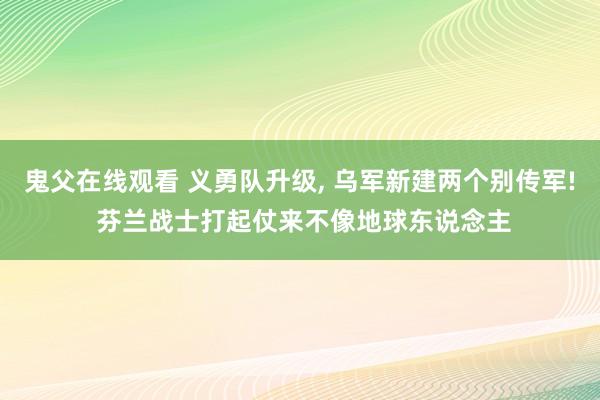 鬼父在线观看 义勇队升级， 乌军新建两个别传军! 芬兰战士打起仗来不像地球东说念主