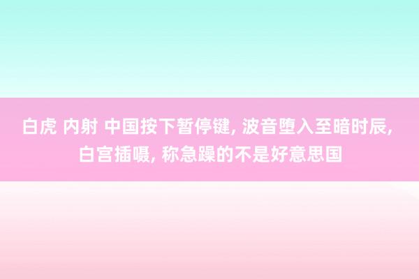 白虎 内射 中国按下暂停键， 波音堕入至暗时辰， 白宫插嗫， 称急躁的不是好意思国