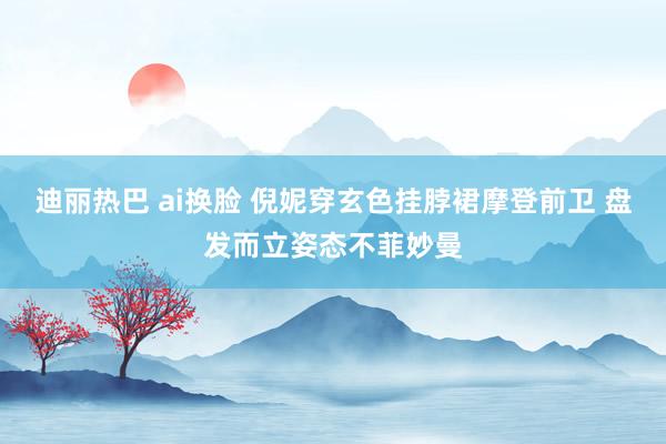 迪丽热巴 ai换脸 倪妮穿玄色挂脖裙摩登前卫 盘发而立姿态不菲妙曼
