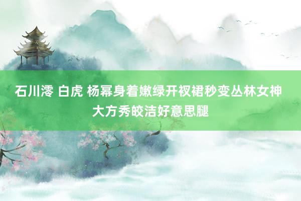 石川澪 白虎 杨幂身着嫩绿开衩裙秒变丛林女神 大方秀皎洁好意思腿