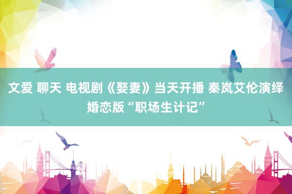 文爱 聊天 电视剧《娶妻》当天开播 秦岚艾伦演绎婚恋版“职场生计记”