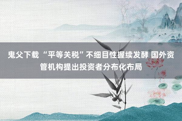 鬼父下载 “平等关税”不细目性握续发酵 国外资管机构提出投资者分布化布局