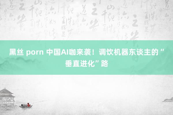 黑丝 porn 中国AI咖来袭！调饮机器东谈主的“垂直进化”路