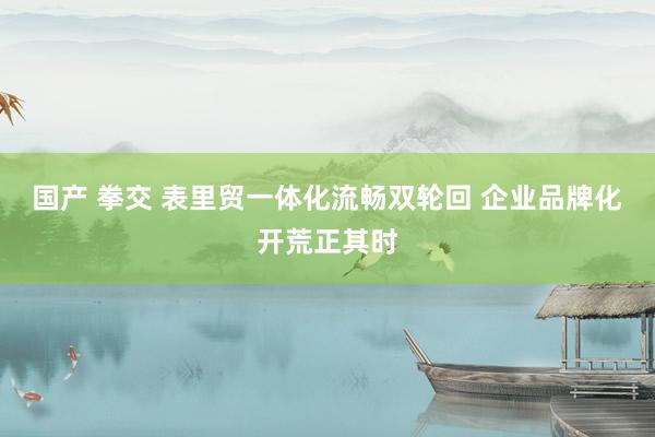 国产 拳交 表里贸一体化流畅双轮回 企业品牌化开荒正其时