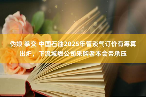 伪娘 拳交 中国石油2025年管谈气订价有筹算出炉，下流城燃公司采购老本会否承压