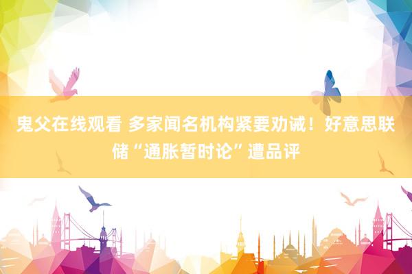 鬼父在线观看 多家闻名机构紧要劝诫！好意思联储“通胀暂时论”遭品评