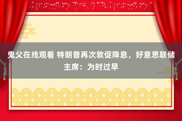 鬼父在线观看 特朗普再次敦促降息，好意思联储主席：为时过早