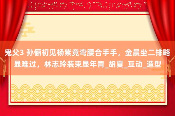 鬼父3 孙俪初见杨紫竟弯腰合手手，金晨坐二排略显难过，林志玲装束显年青_胡夏_互动_造型