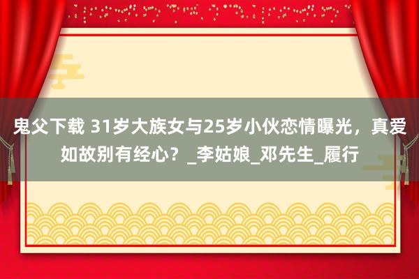 鬼父下载 31岁大族女与25岁小伙恋情曝光，真爱如故别有经心？_李姑娘_邓先生_履行