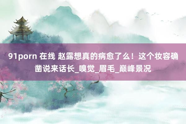 91porn 在线 赵露想真的病愈了么！这个妆容确凿说来话长_嗅觉_眉毛_巅峰景况
