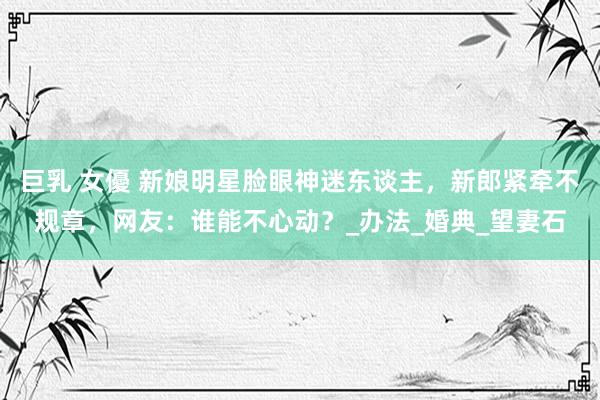 巨乳 女優 新娘明星脸眼神迷东谈主，新郎紧牵不规章，网友：谁能不心动？_办法_婚典_望妻石