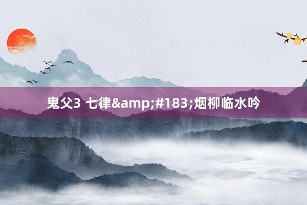 鬼父3 七律&#183;烟柳临水吟